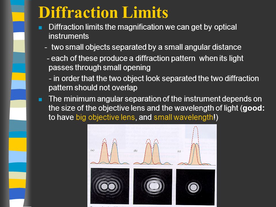 Diffraction Limits n Diffraction limits the magnification we can get by optical instruments - two small objects separated by a small angular distance - each of these produce a diffraction pattern when its light passes through small opening - in order that the two object look separated the two diffraction pattern should not overlap n The minimum angular separation of the instrument depends on the size of the objective lens and the wavelength of light (good: to have big objective lens, and small wavelength!)