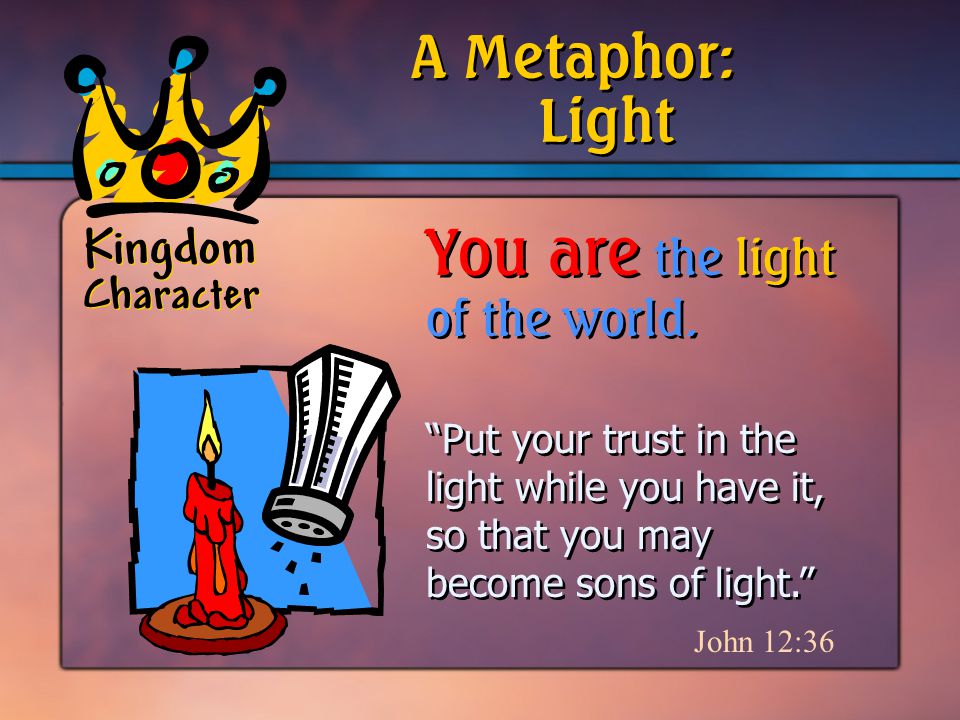 Kingdom Character Put your trust in the light while you have it, so that you may become sons of light. John 12:36 A Metaphor: You are the light of the world.
