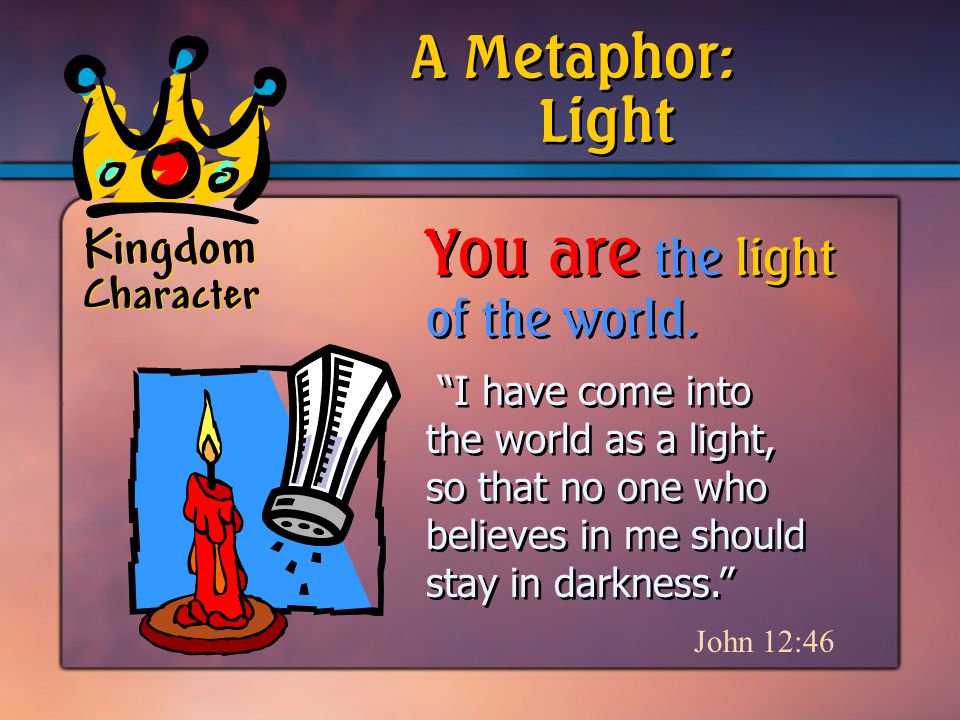 Kingdom Character I have come into the world as a light, so that no one who believes in me should stay in darkness. John 12:46 A Metaphor: You are the light of the world.