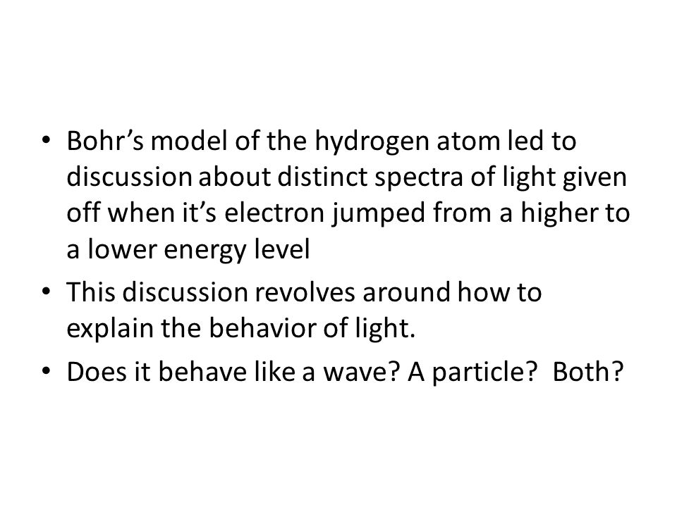 Bohr’s model of the hydrogen atom led to discussion about distinct spectra of light given off when it’s electron jumped from a higher to a lower energy level This discussion revolves around how to explain the behavior of light.