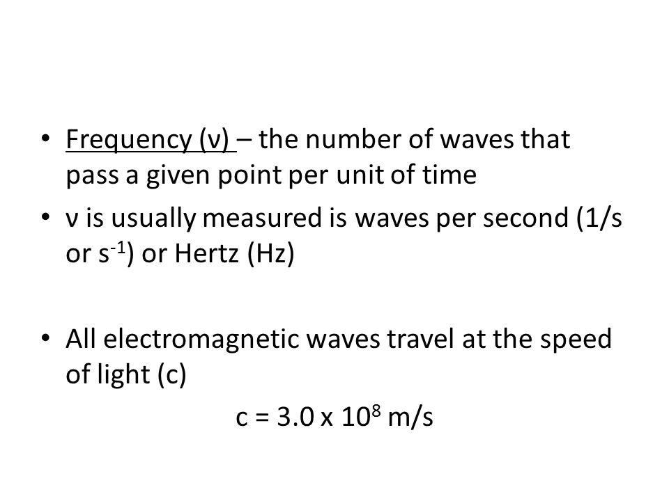 Frequency (ν) – the number of waves that pass a given point per unit of time ν is usually measured is waves per second (1/s or s -1 ) or Hertz (Hz) All electromagnetic waves travel at the speed of light (c) c = 3.0 x 10 8 m/s