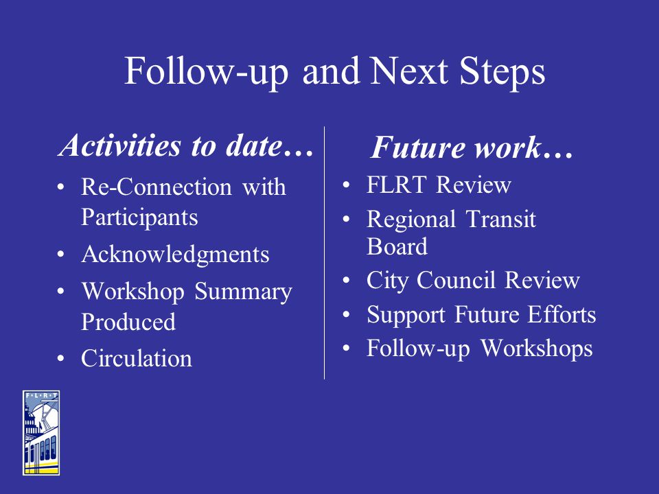 Follow-up and Next Steps Activities to date… Re-Connection with Participants Acknowledgments Workshop Summary Produced Circulation Future work… FLRT Review Regional Transit Board City Council Review Support Future Efforts Follow-up Workshops