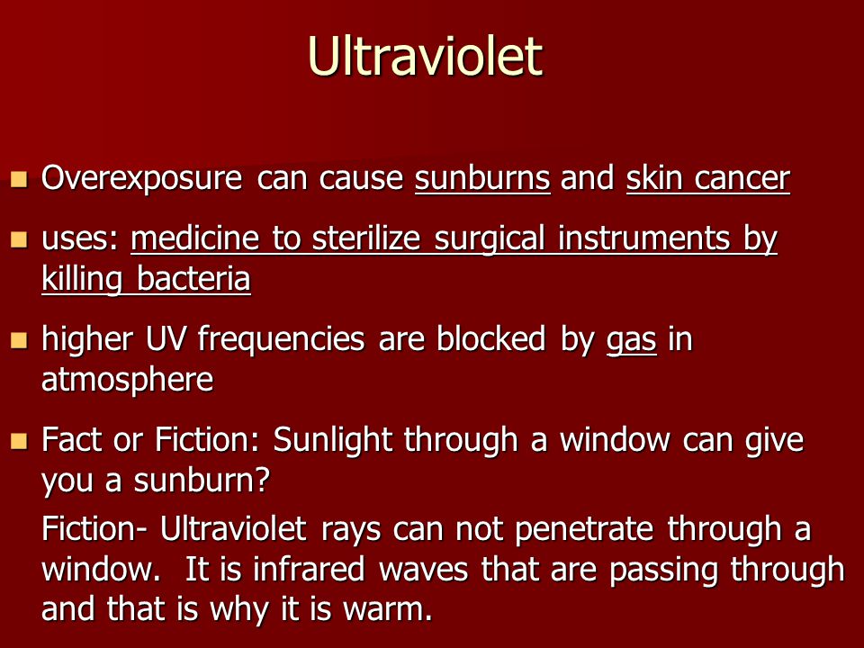 Ultraviolet Overexposure can cause sunburns and skin cancer Overexposure can cause sunburns and skin cancer uses: medicine to sterilize surgical instruments by killing bacteria uses: medicine to sterilize surgical instruments by killing bacteria higher UV frequencies are blocked by gas in atmosphere higher UV frequencies are blocked by gas in atmosphere Fact or Fiction: Sunlight through a window can give you a sunburn.