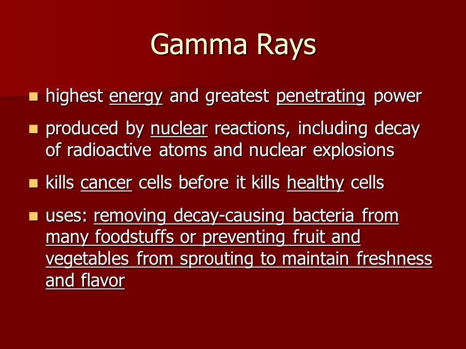 Gamma Rays highest energy and greatest penetrating power highest energy and greatest penetrating power produced by nuclear reactions, including decay of radioactive atoms and nuclear explosions produced by nuclear reactions, including decay of radioactive atoms and nuclear explosions kills cancer cells before it kills healthy cells kills cancer cells before it kills healthy cells uses: removing decay-causing bacteria from many foodstuffs or preventing fruit and vegetables from sprouting to maintain freshness and flavor uses: removing decay-causing bacteria from many foodstuffs or preventing fruit and vegetables from sprouting to maintain freshness and flavor