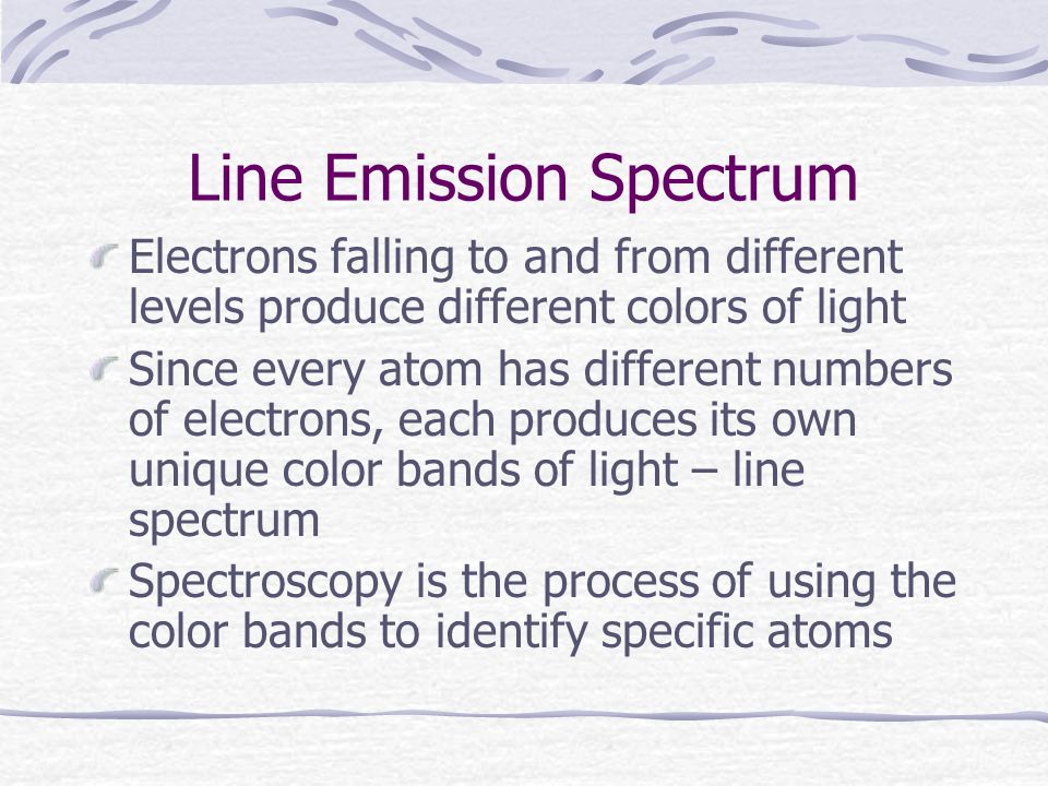 Line Emission Spectrum Electrons falling to and from different levels produce different colors of light Since every atom has different numbers of electrons, each produces its own unique color bands of light – line spectrum Spectroscopy is the process of using the color bands to identify specific atoms