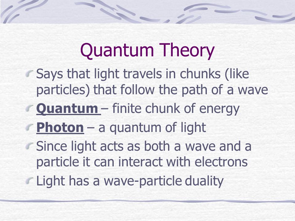 Quantum Theory Says that light travels in chunks (like particles) that follow the path of a wave Quantum – finite chunk of energy Photon – a quantum of light Since light acts as both a wave and a particle it can interact with electrons Light has a wave-particle duality