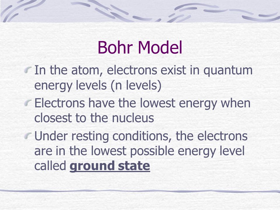 Bohr Model In the atom, electrons exist in quantum energy levels (n levels) Electrons have the lowest energy when closest to the nucleus Under resting conditions, the electrons are in the lowest possible energy level called ground state