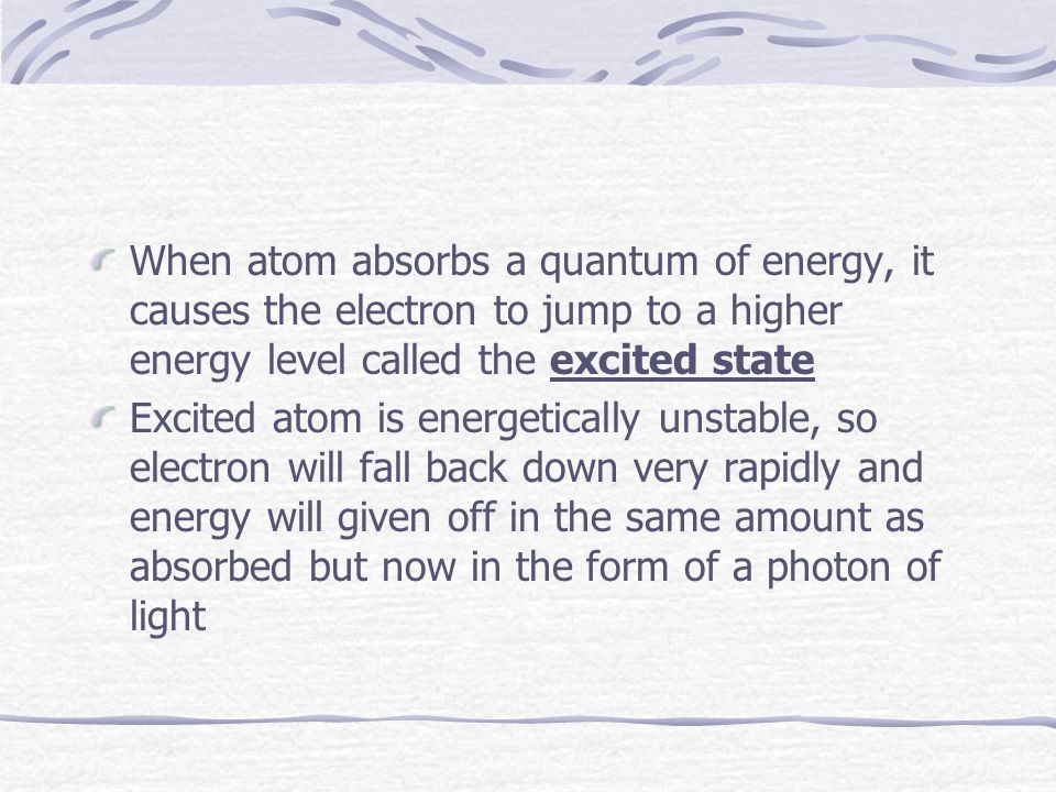 When atom absorbs a quantum of energy, it causes the electron to jump to a higher energy level called the excited state Excited atom is energetically unstable, so electron will fall back down very rapidly and energy will given off in the same amount as absorbed but now in the form of a photon of light