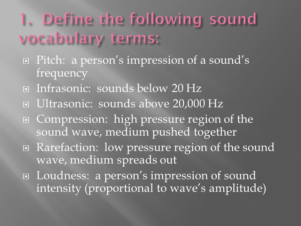  Pitch: a person’s impression of a sound’s frequency  Infrasonic: sounds below 20 Hz  Ultrasonic: sounds above 20,000 Hz  Compression: high pressure region of the sound wave, medium pushed together  Rarefaction: low pressure region of the sound wave, medium spreads out  Loudness: a person’s impression of sound intensity (proportional to wave’s amplitude)