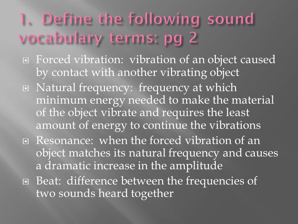  Forced vibration: vibration of an object caused by contact with another vibrating object  Natural frequency: frequency at which minimum energy needed to make the material of the object vibrate and requires the least amount of energy to continue the vibrations  Resonance: when the forced vibration of an object matches its natural frequency and causes a dramatic increase in the amplitude  Beat: difference between the frequencies of two sounds heard together