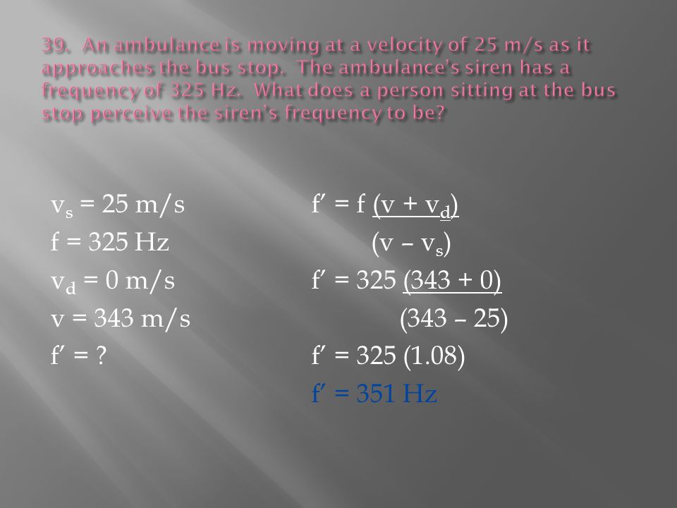 v s = 25 m/sf’ = f (v + v d ) f = 325 Hz (v – v s ) v d = 0 m/sf’ = 325 ( ) v = 343 m/s (343 – 25) f’ = f’ = 325 (1.08) f’ = 351 Hz