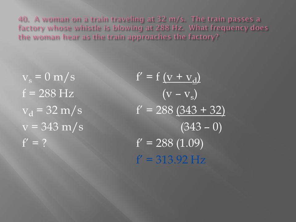 v s = 0 m/sf’ = f (v + v d ) f = 288 Hz (v – v s ) v d = 32 m/sf’ = 288 ( ) v = 343 m/s (343 – 0) f’ = f’ = 288 (1.09) f’ = Hz