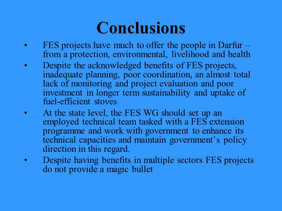 Conclusions FES projects have much to offer the people in Darfur – from a protection, environmental, livelihood and health Despite the acknowledged benefits of FES projects, inadequate planning, poor coordination, an almost total lack of monitoring and project evaluation and poor investment in longer term sustainability and uptake of fuel-efficient stoves At the state level, the FES WG should set up an employed technical team tasked with a FES extension programme and work with government to enhance its technical capacities and maintain government’s policy direction in this regard.