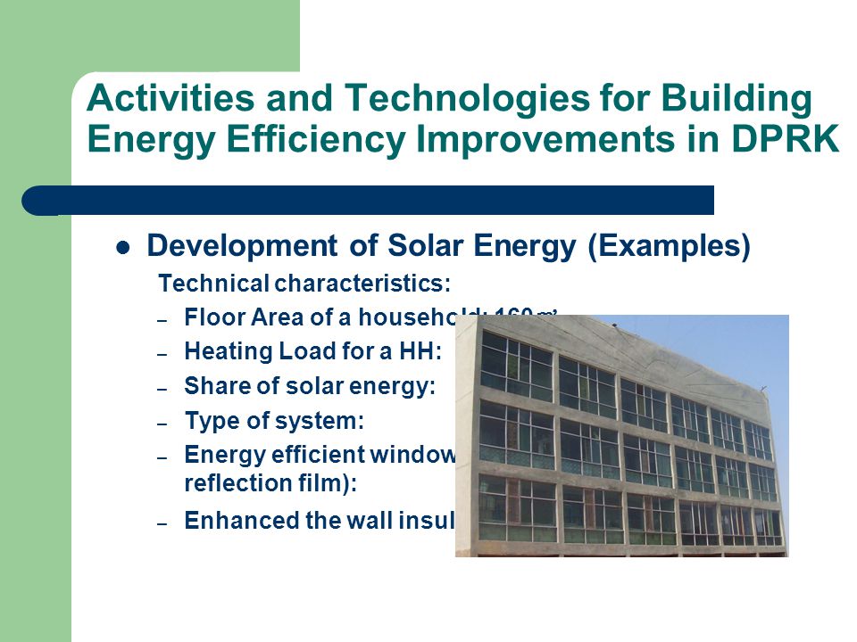 Activities and Technologies for Building Energy Efficiency Improvements in DPRK Development of Solar Energy (Examples) Technical characteristics: – Floor Area of a household: 160 ㎡ – Heating Load for a HH: 2.2 ㎾ (only for useful area) – Share of solar energy: 1.8 ㎾ – Type of system: PSH – Energy efficient windows (window coated infrared reflection film): K<=1.6 W/( ㎡ ·K) – Enhanced the wall insulation K<=0.3 W/( ㎡ ·K)