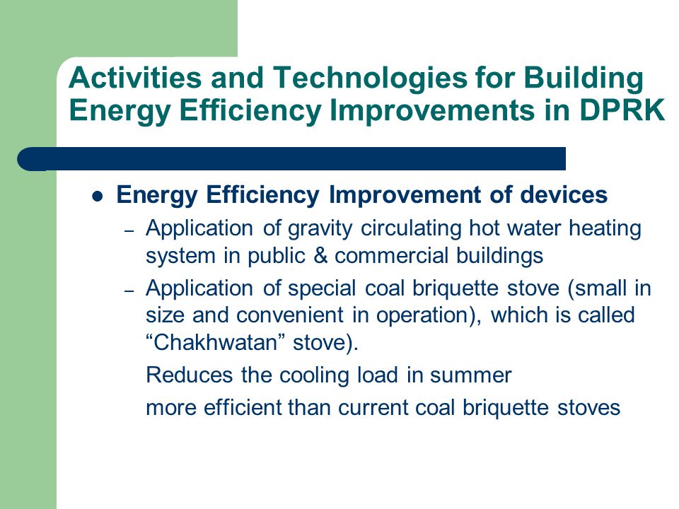 Activities and Technologies for Building Energy Efficiency Improvements in DPRK Energy Efficiency Improvement of devices – Application of gravity circulating hot water heating system in public & commercial buildings – Application of special coal briquette stove (small in size and convenient in operation), which is called Chakhwatan stove).