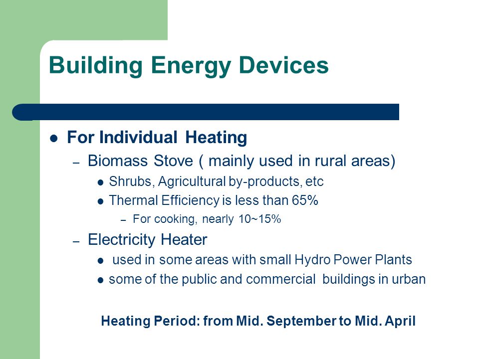 Building Energy Devices For Individual Heating – Biomass Stove ( mainly used in rural areas) Shrubs, Agricultural by-products, etc Thermal Efficiency is less than 65% – For cooking, nearly 10~15% – Electricity Heater used in some areas with small Hydro Power Plants some of the public and commercial buildings in urban Heating Period: from Mid.