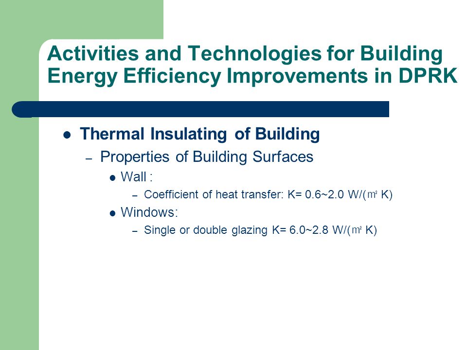 Activities and Technologies for Building Energy Efficiency Improvements in DPRK Thermal Insulating of Building – Properties of Building Surfaces Wall : – Coefficient of heat transfer: K= 0.6~2.0 W/( ㎡ K) Windows: – Single or double glazing K= 6.0~2.8 W/( ㎡ K)