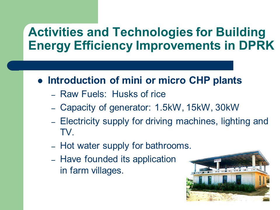 Activities and Technologies for Building Energy Efficiency Improvements in DPRK Introduction of mini or micro CHP plants – Raw Fuels: Husks of rice – Capacity of generator: 1.5kW, 15kW, 30kW – Electricity supply for driving machines, lighting and TV.
