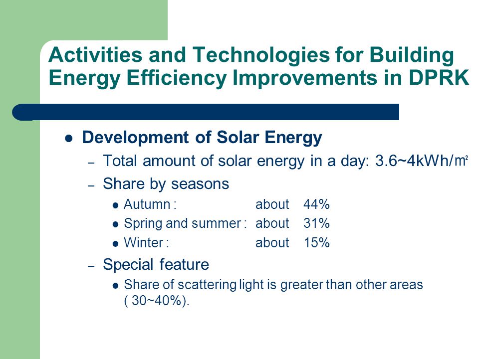 Activities and Technologies for Building Energy Efficiency Improvements in DPRK Development of Solar Energy – Total amount of solar energy in a day: 3.6~4kWh/ ㎡ – Share by seasons Autumn : about 44% Spring and summer :about31% Winter :about15% – Special feature Share of scattering light is greater than other areas ( 30~40%).