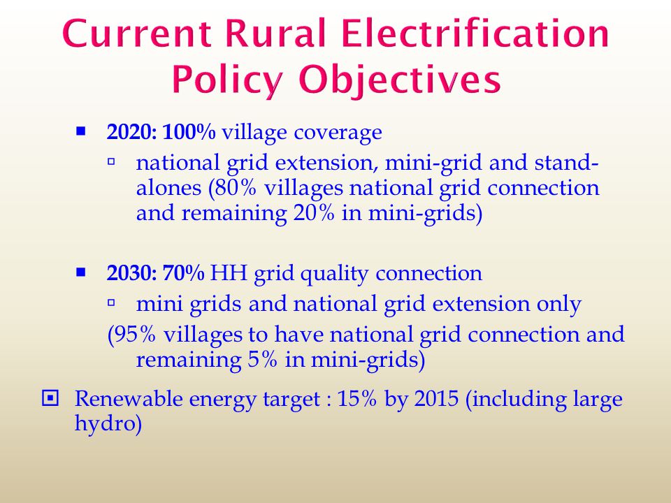 Current Rural Electrification Policy Objectives  2020: 100% village coverage  national grid extension, mini-grid and stand- alones (80% villages national grid connection and remaining 20% in mini-grids)  2030: 70% HH grid quality connection  mini grids and national grid extension only (95% villages to have national grid connection and remaining 5% in mini-grids)  Renewable energy target : 15% by 2015 (including large hydro)