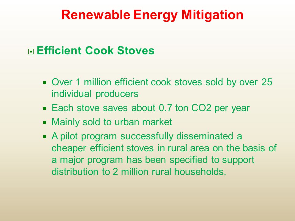  Efficient Cook Stoves  Over 1 million efficient cook stoves sold by over 25 individual producers  Each stove saves about 0.7 ton CO2 per year  Mainly sold to urban market  A pilot program successfully disseminated a cheaper efficient stoves in rural area on the basis of a major program has been specified to support distribution to 2 million rural households.