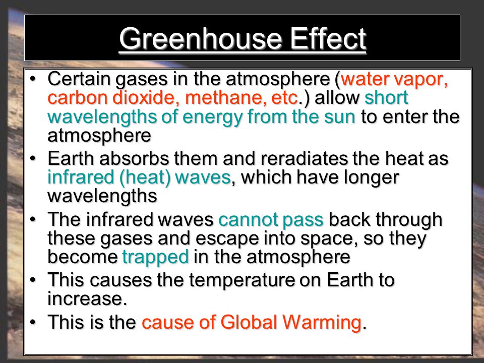 Greenhouse Effect Certain gases in the atmosphere (water vapor, carbon dioxide, methane, etc.) allow short wavelengths of energy from the sun to enter the atmosphere Certain gases in the atmosphere (water vapor, carbon dioxide, methane, etc.) allow short wavelengths of energy from the sun to enter the atmosphere Earth absorbs them and reradiates the heat as infrared (heat) waves, which have longer wavelengths Earth absorbs them and reradiates the heat as infrared (heat) waves, which have longer wavelengths The infrared waves cannot pass back through these gases and escape into space, so they become trapped in the atmosphere The infrared waves cannot pass back through these gases and escape into space, so they become trapped in the atmosphere This causesthe temperature on Earth to increase.