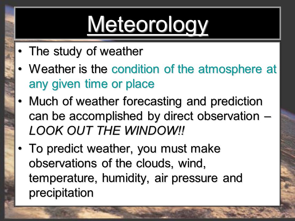 Meteorology The study of weather The study of weather Weather is the condition of the atmosphere at any given time or place Weather is the condition of the atmosphere at any given time or place Much of weather forecasting and prediction can be accomplished by direct observation – LOOK OUT THE WINDOW!.