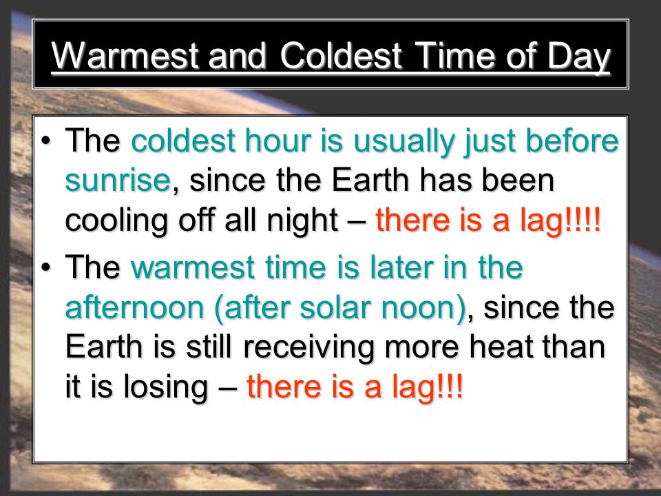 Warmest and Coldest Time of Day The coldest hour is usually just before sunrise, since the Earth has been cooling off all night – there is a lag!!!.