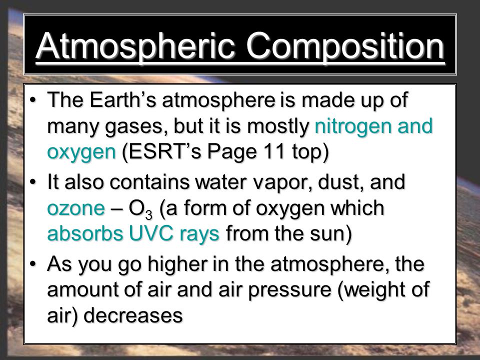 Atmospheric Composition The Earth’s atmosphere is made up of many gases, but it is mostly nitrogen and oxygen (ESRT’s Page 11 top) The Earth’s atmosphere is made up of many gases, but it is mostly nitrogen and oxygen (ESRT’s Page 11 top) It also contains water vapor, dust, and ozone – O 3 (a form of oxygen which absorbs UVC rays from the sun) It also contains water vapor, dust, and ozone – O 3 (a form of oxygen which absorbs UVC rays from the sun) As you go higher in the atmosphere, the amount of air and air pressure (weight of air) decreases As you go higher in the atmosphere, the amount of air and air pressure (weight of air) decreases