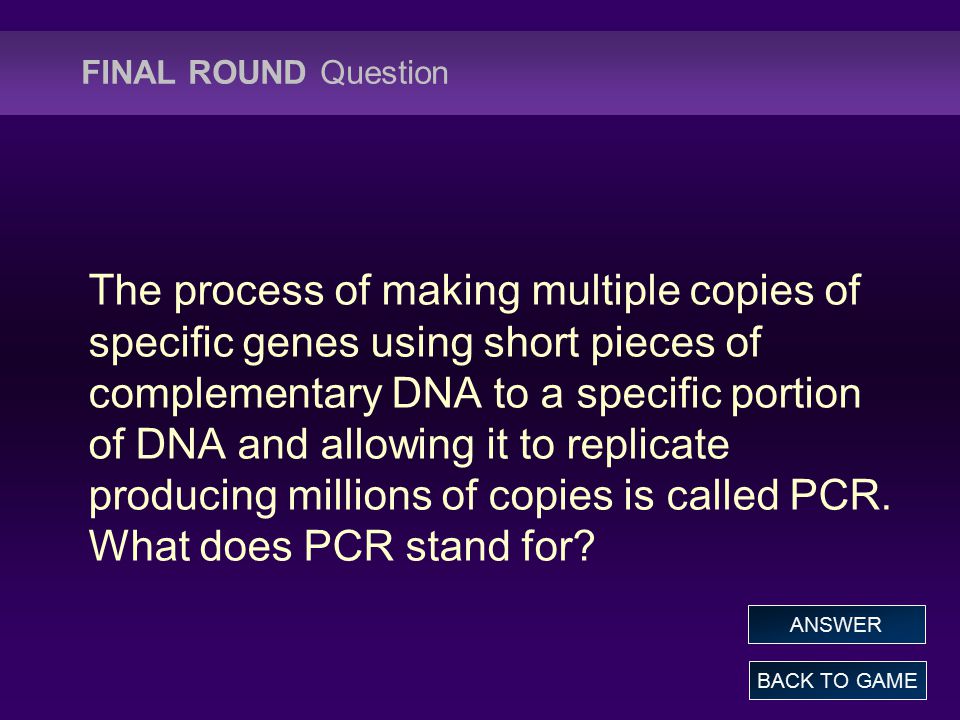 FINAL ROUND Question The process of making multiple copies of specific genes using short pieces of complementary DNA to a specific portion of DNA and allowing it to replicate producing millions of copies is called PCR.