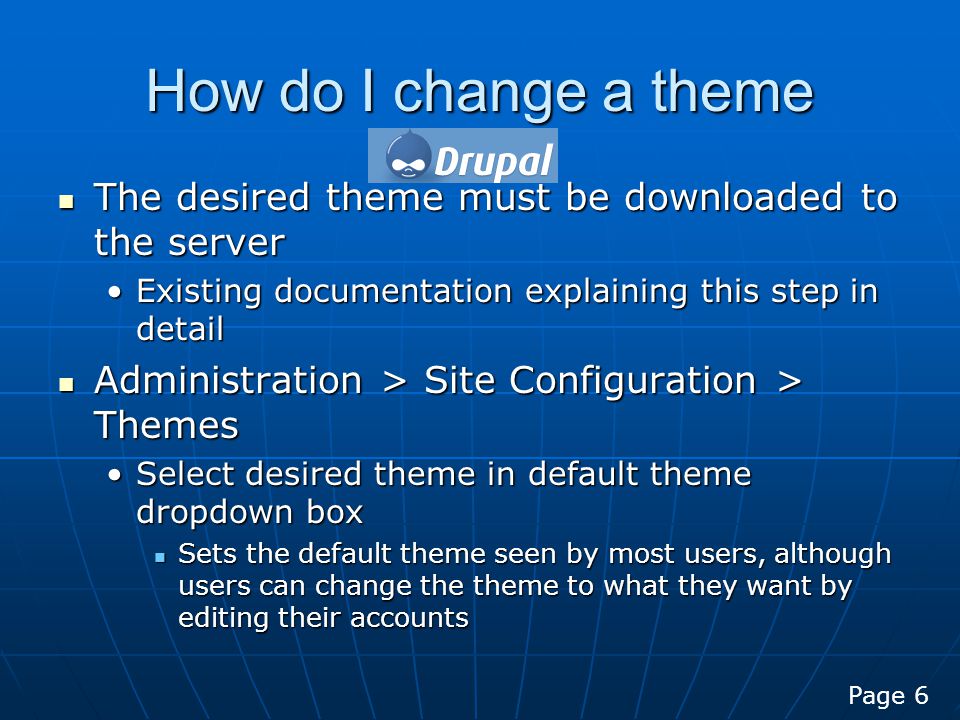 How do I change a theme The desired theme must be downloaded to the server The desired theme must be downloaded to the server Existing documentation explaining this step in detailExisting documentation explaining this step in detail Administration > Site Configuration > Themes Administration > Site Configuration > Themes Select desired theme in default theme dropdown boxSelect desired theme in default theme dropdown box Sets the default theme seen by most users, although users can change the theme to what they want by editing their accounts Sets the default theme seen by most users, although users can change the theme to what they want by editing their accounts Page 6