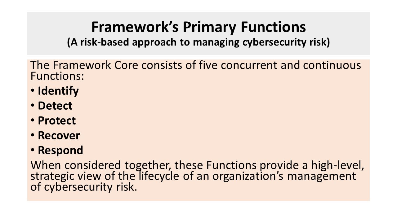 Framework’s Primary Functions (A risk-based approach to managing cybersecurity risk) The Framework Core consists of five concurrent and continuous Functions: Identify Detect Protect Recover Respond When considered together, these Functions provide a high-level, strategic view of the lifecycle of an organization’s management of cybersecurity risk.