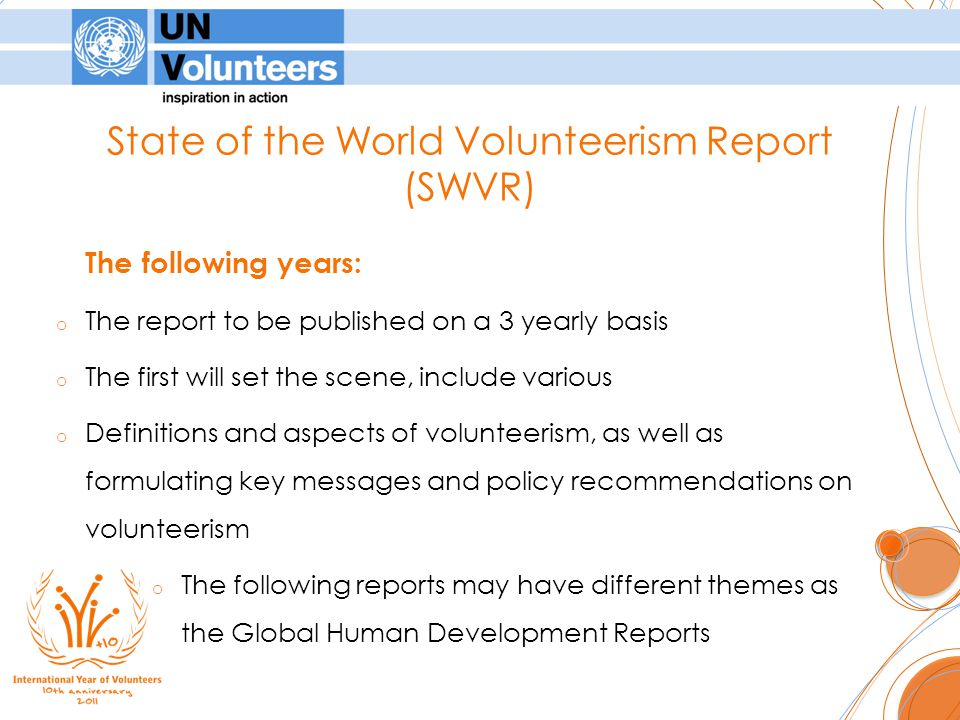State of the World Volunteerism Report (SWVR) The following years: o The report to be published on a 3 yearly basis o The first will set the scene, include various o Definitions and aspects of volunteerism, as well as formulating key messages and policy recommendations on volunteerism o The following reports may have different themes as the Global Human Development Reports