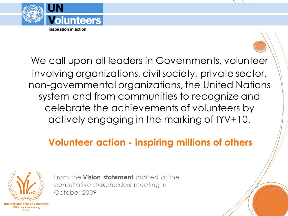We call upon all leaders in Governments, volunteer involving organizations, civil society, private sector, non-governmental organizations, the United Nations system and from communities to recognize and celebrate the achievements of volunteers by actively engaging in the marking of IYV+10.