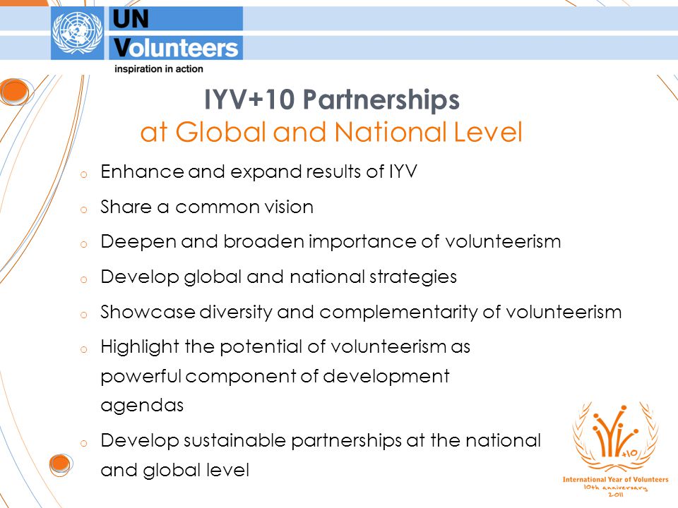 o Enhance and expand results of IYV o Share a common vision o Deepen and broaden importance of volunteerism o Develop global and national strategies o Showcase diversity and complementarity of volunteerism o Highlight the potential of volunteerism as powerful component of development agendas o Develop sustainable partnerships at the national and global level IYV+10 Partnerships at Global and National Level