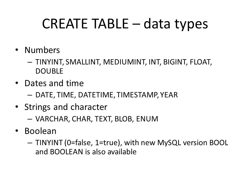 CREATE TABLE – data types Numbers – TINYINT, SMALLINT, MEDIUMINT, INT, BIGINT, FLOAT, DOUBLE Dates and time – DATE, TIME, DATETIME, TIMESTAMP, YEAR Strings and character – VARCHAR, CHAR, TEXT, BLOB, ENUM Boolean – TINYINT (0=false, 1=true), with new MySQL version BOOL and BOOLEAN is also available