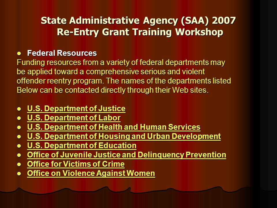 State Administrative Agency (SAA) 2007 Re-Entry Grant Training Workshop Federal Resources Federal Resources Funding resources from a variety of federal departments may be applied toward a comprehensive serious and violent offender reentry program.