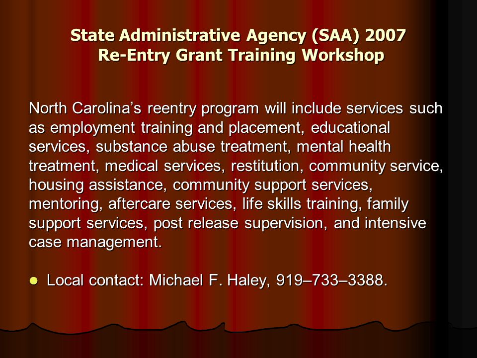 State Administrative Agency (SAA) 2007 Re-Entry Grant Training Workshop North Carolina’s reentry program will include services such as employment training and placement, educational services, substance abuse treatment, mental health treatment, medical services, restitution, community service, housing assistance, community support services, mentoring, aftercare services, life skills training, family support services, post release supervision, and intensive case management.