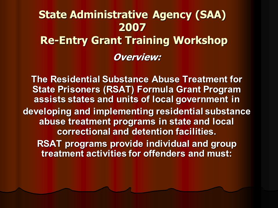 State Administrative Agency (SAA) 2007 Re-Entry Grant Training Workshop Overview: The Residential Substance Abuse Treatment for State Prisoners (RSAT) Formula Grant Program assists states and units of local government in developing and implementing residential substance abuse treatment programs in state and local correctional and detention facilities.