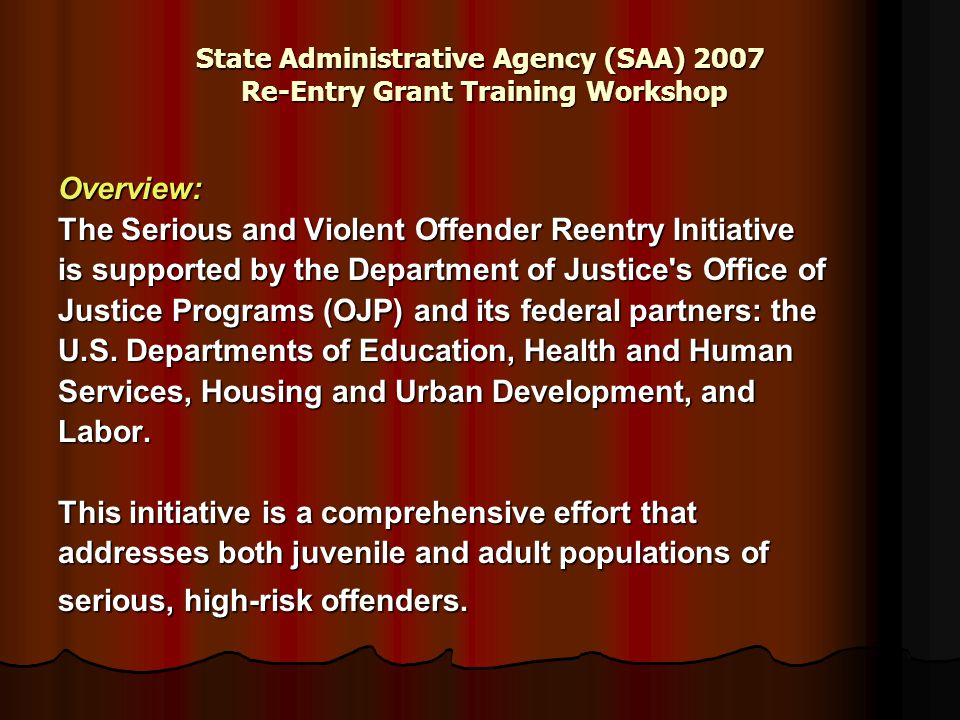 State Administrative Agency (SAA) 2007 Re-Entry Grant Training Workshop Overview: The Serious and Violent Offender Reentry Initiative is supported by the Department of Justice s Office of Justice Programs (OJP) and its federal partners: the U.S.