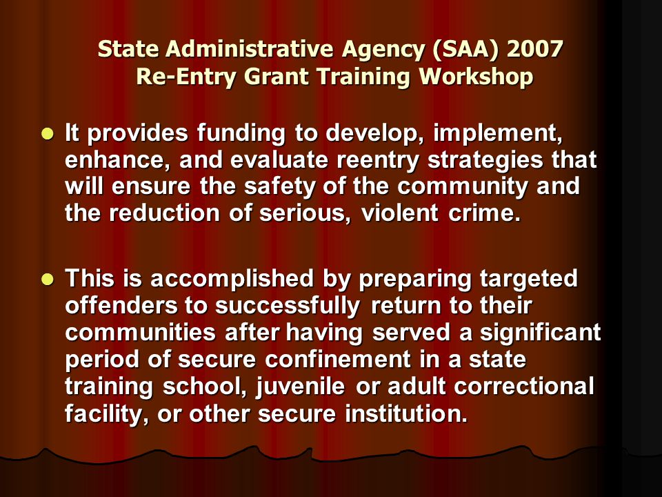 State Administrative Agency (SAA) 2007 Re-Entry Grant Training Workshop It provides funding to develop, implement, enhance, and evaluate reentry strategies that will ensure the safety of the community and the reduction of serious, violent crime.