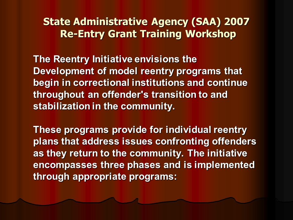 State Administrative Agency (SAA) 2007 Re-Entry Grant Training Workshop The Reentry Initiative envisions the Development of model reentry programs that begin in correctional institutions and continue throughout an offender s transition to and stabilization in the community.