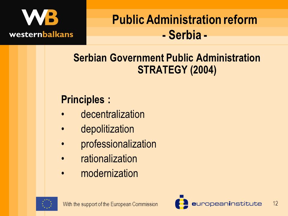With the support of the European Commission 12 Public Administration reform - Serbia - Serbian Government Public Administration STRATEGY (2004) Principles : decentralization depolitization professionalization rationalization modernization