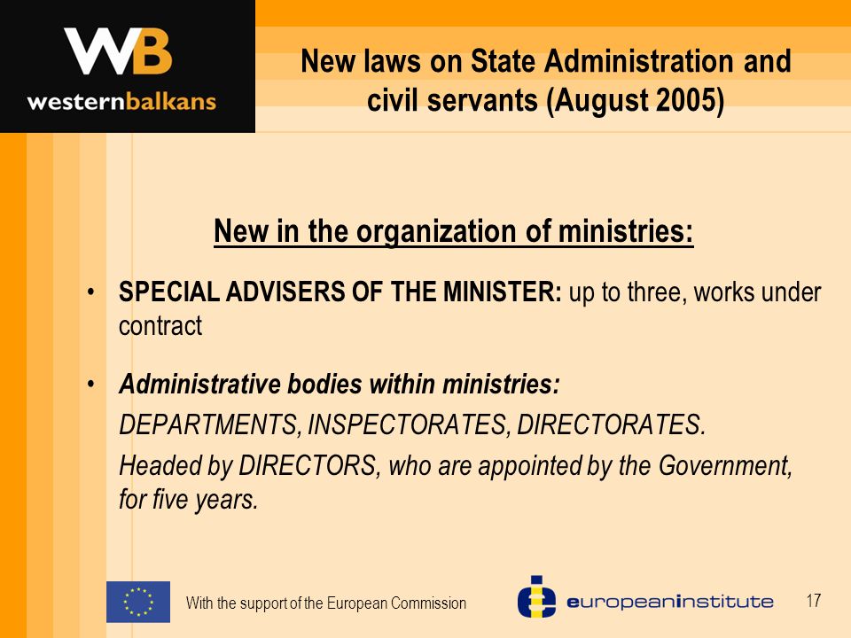 With the support of the European Commission 17 New laws on State Administration and civil servants (August 2005) New in the organization of ministries: SPECIAL ADVISERS OF THE MINISTER: up to three, works under contract Administrative bodies within ministries: DEPARTMENTS, INSPECTORATES, DIRECTORATES.