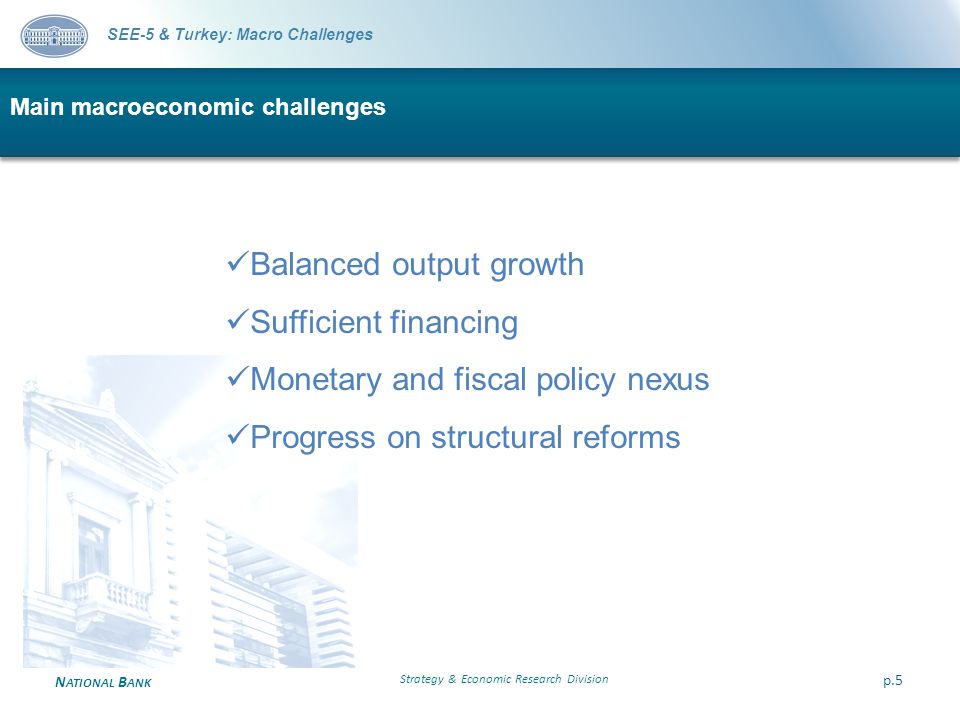 N ATIONAL B ANK Main macroeconomic challenges Strategy & Economic Research Division p.5 SEE-5 & Turkey: Macro Challenges Balanced output growth Sufficient financing Monetary and fiscal policy nexus Progress on structural reforms