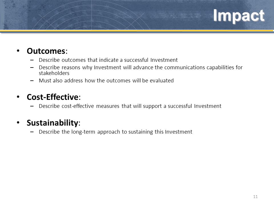 Outcomes: – Describe outcomes that indicate a successful Investment – Describe reasons why Investment will advance the communications capabilities for stakeholders – Must also address how the outcomes will be evaluated Cost-Effective: – Describe cost-effective measures that will support a successful Investment Sustainability: – Describe the long-term approach to sustaining this Investment 11 Impact