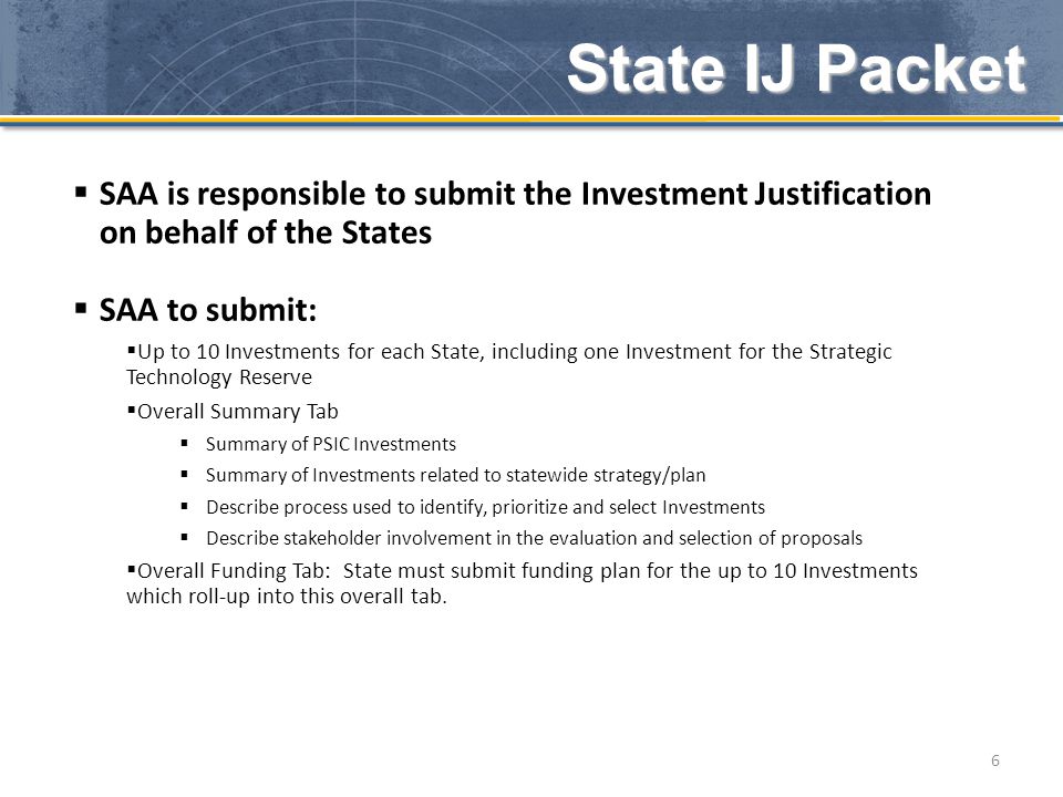 State IJ Packet 6  SAA is responsible to submit the Investment Justification on behalf of the States  SAA to submit:  Up to 10 Investments for each State, including one Investment for the Strategic Technology Reserve  Overall Summary Tab  Summary of PSIC Investments  Summary of Investments related to statewide strategy/plan  Describe process used to identify, prioritize and select Investments  Describe stakeholder involvement in the evaluation and selection of proposals  Overall Funding Tab: State must submit funding plan for the up to 10 Investments which roll-up into this overall tab.