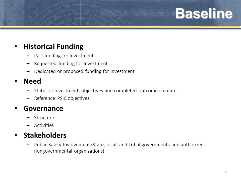 Historical Funding – Past funding for Investment – Requested funding for Investment – Dedicated or proposed funding for Investment Need – Status of Investment, objectives and completed outcomes to date – Reference PSIC objectives Governance – Structure – Activities Stakeholders – Public Safety Involvement (State, local, and Tribal governments and authorized nongovernmental organizations) 9 Baseline