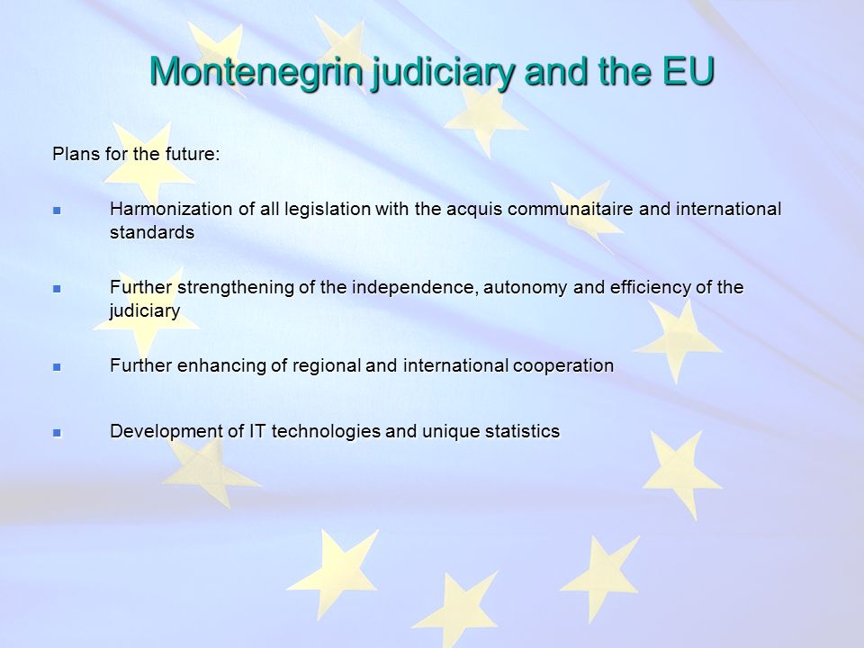 Montenegrin judiciary and the EU Plans for the future: Harmonization of all legislation with the acquis communaitaire and international standards Harmonization of all legislation with the acquis communaitaire and international standards Further strengthening of the independence, autonomy and efficiency of the judiciary Further strengthening of the independence, autonomy and efficiency of the judiciary Further enhancing of regional and international cooperation Further enhancing of regional and international cooperation Development of IT technologies and unique statistics Development of IT technologies and unique statistics