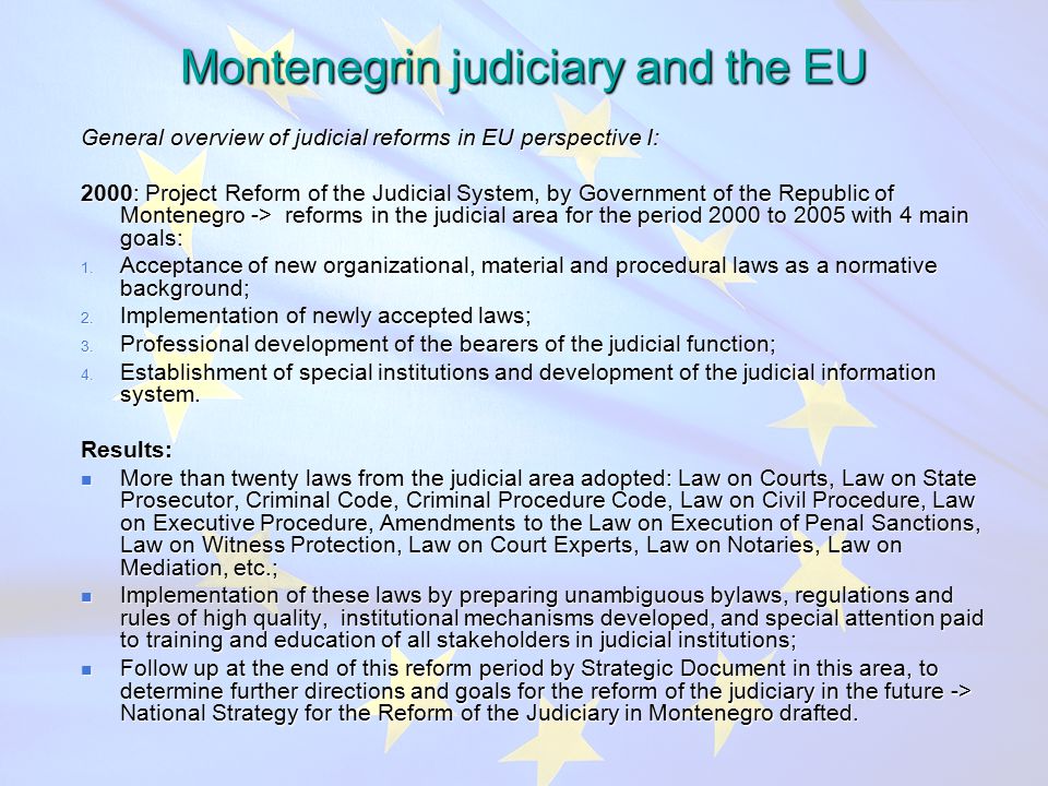 Montenegrin judiciary and the EU General overview of judicial reforms in EU perspective I: 2000: Project Reform of the Judicial System, by Government of the Republic of Montenegro -> reforms in the judicial area for the period 2000 to 2005 with 4 main goals: 1.